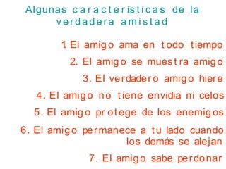 Algunas c a r a c t e r ís t i c a s de la
v e r d a d e r a a m i s t a d
1
. El amig o ama en t odo tiempo
2. El amig o se mues t ra amigo
3. El verdader o amigo hiere
4. El amigo no t iene envidia ni celos
5. El amig o pr ot ege de los enemig os
6. El amigo permanece a tu lado cuando
los demás se alejan
7. El amigo sabe perdonar
 