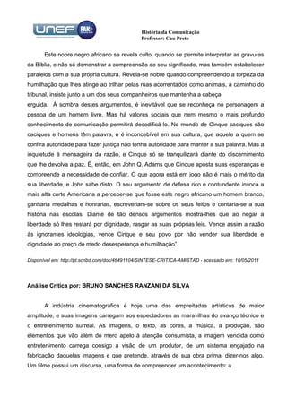 História da Comunicação
                                                Professor: Cau Preto


       Este nobre negro africano se revela culto, quando se permite interpretar as gravuras
da Bíblia, e não só demonstrar a compreensão do seu significado, mas também estabelecer
paralelos com a sua própria cultura. Revela-se nobre quando compreendendo a torpeza da
humilhação que lhes atinge ao trilhar pelas ruas acorrentados como animais, a caminho do
tribunal, insiste junto a um dos seus companheiros que mantenha a cabeça
erguida. À sombra destes argumentos, é inevitável que se reconheça no personagem a
pessoa de um homem livre. Mas há valores sociais que nem mesmo o mais profundo
conhecimento de comunicação permitirá decodificá-lo. No mundo de Cinque caciques são
caciques e homens têm palavra, e é inconcebível em sua cultura, que aquele a quem se
confira autoridade para fazer justiça não tenha autoridade para manter a sua palavra. Mas a
inquietude é mensageira da razão, e Cinque só se tranquilizará diante do discernimento
que lhe devolva a paz. É, então, em John Q. Adams que Cinque aposta suas esperanças e
compreende a necessidade de confiar. O que agora está em jogo não é mais o mérito da
sua liberdade, e John sabe disto. O seu argumento de defesa rico e contundente invoca a
mais alta corte Americana a perceber-se que fosse este negro africano um homem branco,
ganharia medalhas e honrarias, escreveriam-se sobre os seus feitos e contaria-se a sua
história nas escolas. Diante de tão densos argumentos mostra-lhes que ao negar a
liberdade só lhes restará por dignidade, rasgar as suas próprias leis. Vence assim a razão
às ignorantes ideologias, vence Cinque e seu povo por não vender sua liberdade e
dignidade ao preço do medo desesperança e humilhação”.

Disponível em: http://pt.scribd.com/doc/46491104/SINTESE-CRITICA-AMISTAD - acessado em: 10/05/2011




Análise Crítica por: BRUNO SANCHES RANZANI DA SILVA


       A indústria cinematográfica é hoje uma das empreitadas artísticas de maior
amplitude, e suas imagens carregam aos espectadores as maravilhas do avanço técnico e
o entretenimento surreal. As imagens, o texto, as cores, a música, a produção, são
elementos que vão além do mero apelo à atenção consumista, a imagem vendida como
entretenimento carrega consigo a visão de um produtor, de um sistema engajado na
fabricação daquelas imagens e que pretende, através de sua obra prima, dizer-nos algo.
Um filme possui um discurso, uma forma de compreender um acontecimento: a
 