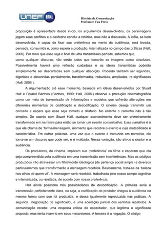 História da Comunicação
                                            Professor: Cau Preto


proposição é apresentada desde início, os argumentos desenvolvidos, os personagens
jogam seus conflitos e o desfecho conclui a retórica, mas não a discussão. A idéia, se bem
desenvolvida, é capaz de fixar sua preferência na mente da audiência, será levada,
pensada, consumida e, como espera a produção, internalizada no campo das práticas (Hall,
2006). Por mais que esse seja o final de uma transmissão perfeita, sabemos que,
como qualquer discurso, não serão todos que tomarão as imagens como absolutas.
Possivelmente haverá uma reflexão cuidadosa e as idéias transmitidas poderão
simplesmente ser descartadas sem qualquer absorção. Poderão também ser ingeridas,
digeridas e absorvidas parcialmente, transformadas, reduzidas, ampliadas, re-significadas
(Hall, 2006.).
       A argumentação até esse momento, baseada em idéias desenvolvidas por Stuart
Hall e Roland Barthes (Barthes, 1999; Hall, 2006.) observa a produção cinematográfica
como um meio de transmissão de informações e modelos que sofrerão alterações em
diferentes momentos de codificação e decodificação. O cinema deseja transmitir um
conceito e espera que esse seja tomado e dilatado. No entanto o caminho não é tão
simples. De acordo com Stuart Hall, qualquer acontecimento deve ser primeiramente
transformado em narrativa para então se tornar um evento comunicativo. Essa narrativa é o
que ele chama de ‘forma/mensagem’, momento que recobre o evento e cuja mutabilidade é
característica. Em outras palavras, uma vez que o evento é traduzido em narrativa, ele
torna-se um discurso que pode ser, e é moldado. Nessa variação, são ativos o orador e a
audiência.
       Os produtores, de cinema, implicam sua ‘preferência’ no filme e esperam que ela
seja compreendida pela audiência em uma transmissão sem interferências. Mas os códigos
produzidos irão atravessar um filtro/molde ideológico (de pertença social ampla) e diversos
particularismos que transformarão a mensagem recebida. Basicamente, trata-se da ‘beleza
nos olhos de quem vê’. A mensagem será recebida, trabalhada pelo nosso campo cognitivo
e internalizada, ou rejeitada, de acordo com nossa preferência.
       Hall ainda posiciona três possibilidades de decodificação. A primeira seria a
transmissão perfeitamente clara, ou seja, a codificação do produtor chegou à audiência na
mesma forma com que foi produzida, e dessa igualmente reproduzida nas práticas. A
segunda, ‘negociação de significado’, é uma aceitação parcial dos sentidos recebidos. A
comunicação recebe uma resposta crítica do espectador, que legitima o significado
proposto, mas tenta inseri-lo em seus mecanismos. A terceira é a negação. O código
 
