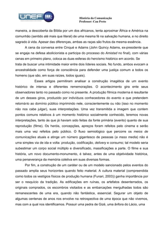História da Comunicação
                                           Professor: Cau Preto


maneira, a descoberta da Bíblia por um dos africanos, tenta aproximar África e América na
comunhão (sentido até mais que literal) de uma mesma fé na salvação humana, e no direito
sagrado à vida. Apesar das diferenças, ambas as raças são frutos da mesma essência.
      A cena da conversa entre Cinqué e Adams (John Quincy Adams, ex-presidente que
se engaja na defesa abolicionista e participa do processo do Amistad no final), com várias
cenas em primeiro plano, coloca as duas esferas do heroísmo histórico em acordo. Se
trata de buscar uma intimidade maior entre dois líderes sociais. No fundo, ambos evocam a
ancestralidade como força de consciência para defender uma justiça comum a todos os
homens (que são, em suas raízes, todos iguais).
             Esses artigos permitiram analisar a construção imagética de um evento
histórico de intensa e diferentes rememorações. O acontecimento gira ente seus
observadores tanto no passado como no presente. A produção fílmica moderna é resultante
de um desses giros, produzido por indivíduos conhecedores do evento e que pretendem
retorná-lo ao domínio público imprimindo nele, conscientemente ou não (isso no momento
não nos cabe julgar), suas interpretações. Uma vez transmitida a imagem que contem
pontos comuns relativos à um momento histórico socialmente conhecido, teremos novas
interpretações, tanto às que já haviam sido feitas da fonte primária (evento) quanto de sua
reprodução (filme). Os heróis, concepções, apreços foram refeitos pelo cinema e serão
mais uma vez refeitos pelo público. O fluxo semiológico que percorre os meios de
comunicações atuais e atinge um número gigantesco de pessoas (a mass media) não é
uma simples via de ida e volta: produção, codificação, delivery e consumo; tal modelo seria
subestimar um corpo social múltiplo e diversificado, massificações a parte. O filme e sua
história, um novo documento-monumento, é talvez, antes de uma objetividade histórica,
uma perseverança da memória coletiva em suas diversas formas.
      Por fim, a construção de um caráter ou de um modelo sancionado pelos eventos do
passado amplia seus horizontes quando feito material. A cultura material (compreendida
como todos os vestígios físicos de produção humana (Funari, 2003)) ganha importância por
ser o resquício da tradição. As edificações em ruínas, os artefatos desenterrados, os
originais comprados, os escombros visitados e as embarcações mergulhadas todos são
remanescentes de uma era, quando não fantástica, essencial. Segurar um objeto de
algumas centenas de anos nos envolve na retrospectiva de uma época que não vivemos,
mas com a qual nos identificamos. Possuir uma pedra de Gizé, uma ânfora do Lácio, uma
 