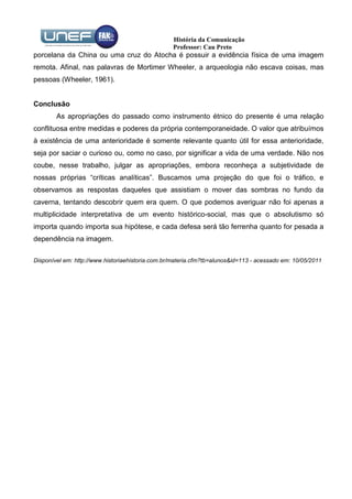 História da Comunicação
                                                  Professor: Cau Preto
porcelana da China ou uma cruz do Atocha é possuir a evidência física de uma imagem
remota. Afinal, nas palavras de Mortimer Wheeler, a arqueologia não escava coisas, mas
pessoas (Wheeler, 1961).


Conclusão
        As apropriações do passado como instrumento étnico do presente é uma relação
conflituosa entre medidas e poderes da própria contemporaneidade. O valor que atribuímos
à existência de uma anterioridade é somente relevante quanto útil for essa anterioridade,
seja por saciar o curioso ou, como no caso, por significar a vida de uma verdade. Não nos
coube, nesse trabalho, julgar as apropriações, embora reconheça a subjetividade de
nossas próprias “críticas analíticas”. Buscamos uma projeção do que foi o tráfico, e
observamos as respostas daqueles que assistiam o mover das sombras no fundo da
caverna, tentando descobrir quem era quem. O que podemos averiguar não foi apenas a
multiplicidade interpretativa de um evento histórico-social, mas que o absolutismo só
importa quando importa sua hipótese, e cada defesa será tão ferrenha quanto for pesada a
dependência na imagem.

Disponível em: http://www.historiaehistoria.com.br/materia.cfm?tb=alunos&id=113 - acessado em: 10/05/2011
 