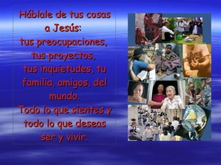 Háblale de tus cosas a Jesús:  tus preocupaciones,  tus proyectos,  tus inquietudes, tu familia, amigos, del mundo. Todo lo que sientes y todo lo que deseas ser y vivir. 