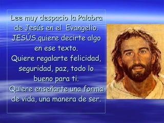 Lee muy despacio la Palabra de Jesús en el  Evangelio. JESÚS quiere decirte algo en ese texto. Quiere regalarte felicidad, seguridad, paz, todo lo bueno para ti. Quiere enseñarte una forma de vida, una manera de ser.   