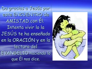 Da gracias a Jesús por este ENCUENTRO de AMISTAD con Él.  Intenta vivir lo la JESÚS te ha enseñado en la ORACIÓN y en la lectura del EVANGELIO  haciendo lo que Él nos dice. 