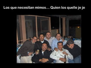 Los que necesitan mimos… Quien los quelle je je  