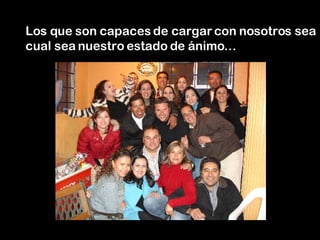 Los que son capaces de cargar con nosotros sea cual sea nuestro estado de ánimo… 