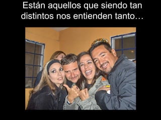 Están aquellos que siendo tan distintos nos entienden tanto… 