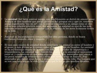 ¿Qué es la Amistad? La  amistad  (del latín  amicus ; amigo, que posiblemente se derivó de  amore ; amar. Aunque se dice también que amigo proviene del griego a ; sin y  ego ; yo, entonces amigo significaría "sin mi yo", con lo cual se considera a un amigo como al otro yo) es una relación afectiva entre dos personas. La amistad es una de las más comunes relaciones interpersonales que la mayoría de los seres humanos tienen en la vida. Amistad es un sentimiento compartido con otra persona, donde se busca confianza, consuelo, amor y respeto. El caso más común de amistad donde interviene un animal es entre el hombre y el perro, a éste último se le conoce como  el mejor amigo del hombre . La amistad se da en distintas etapas de la vida y en diferentes grados de importancia y trascendencia. La amistad nace cuando los sujetos de la amistad se relacionan entre sí, y encuentran en sus seres algo en común. Hay amistades que nacen a los pocos minutos de relacionarse y otras que tardan años en hacerlo. Hay amistades que duran unas horas y otras que duran toda la vida. Hay amigos que se ven una sola vez en la vida y hay otros que lo hacen por muchas décadas. 