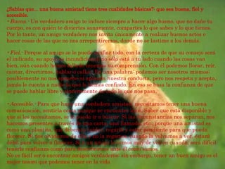 Fiel.-  Porque al amigo se le puede confiar todo, con la certeza de que su consejo será el indicado, su apoyo es incondicional; no sólo está a tu lado cuando las cosas van bien, aún cuando hemos fallado tenemos su comprensión. Con él podemos llorar, reír, cantar, divertirnos, hablar o callar. En una palabra: podemos ser nosotros mismos; posiblemente no nos apruebe ni aplauda nuestra conducta, pero nos respeta y acepta, jamás le cuenta a nadie lo que le hemos confiado. En eso se basa la confianza de que se puede hablar libre y sinceramente de todo lo que nos pasa. Accesible.-  Para que haya una verdadera amistad, necesitamos tener una buena comunicación, sentirla cerca aunque se encuentre lejos. Saber que está disponible y que si les necesitamos, se le puede ir a buscar. Si las circunstancias nos separan, nos hacemos presentes a través de una carta, una llamada, etc., porque una amistad es como una plantita, que debemos cuidar, regarla y estar pendiente para que pueda florecer. Si nos olvidamos de ella y no la regamos, cuando la volvamos a ver, estará débil para volver a florecer. Si a un amigo lo vemos muy de vez en cuando, será difícil tenerle confianza como para descubrirnos ante él como somos.  No es fácil ser o encontrar amigos verdaderos; sin embargo, tener un buen amigo es el mejor tesoro que podemos tener en la vida ¿Sabías que... una buena amistad tiene tres cualidades básicas?: que sea buena, fiel y accesible. Buena.-  Un verdadero amigo te induce siempre a hacer algo bueno, que no dañe tu cuerpo, es con quién te diviertes sanamente, compartes lo que sabes y lo que tienes. Por lo tanto, un amigo verdadero nos invita únicamente a realizar buenos actos o hacer cosas de las que no nos arrepentiremos, donde no se lastime a los demás.   