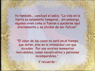 Yo también... concluyó el sabio. "La vida en la tierra es solamente temporal... sin embargo, algunos viven como si fueran a quedarse aquí eternamente y se olvidan de ser felices". "El valor de las cosas no está en el tiempo que duran, sino en la intensidad con que suceden.  Por eso existen momentos inolvidables, cosas inexplicables y personas incomparables."  Y recuerda : 