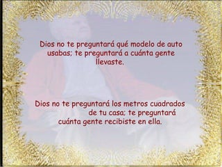 Dios no te preguntará qué modelo de auto usabas; te preguntará a cuánta gente llevaste.  Dios no te preguntará los metros cuadrados  de tu casa; te preguntará cuánta gente recibiste en ella.   