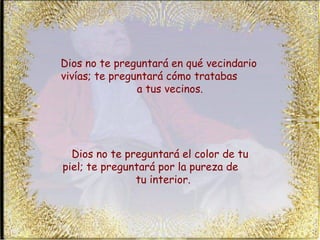 Dios no te preguntará en qué vecindario vivías; te preguntará cómo tratabas  a tus vecinos.  Dios no te preguntará el color de tu piel; te preguntará por la pureza de  tu interior.  