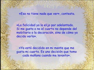 «Eso no tiene nada que ver», contesta. «Ya está decidido en mi mente que me gusta mi cuarto. Es una decisión que tomo cada mañana cuando me levanto». «La felicidad yo la elijo por adelantado.  Si me gusta o no el cuarto no depende del mobiliario o la decoración, sino de cómo yo decido verlo». 