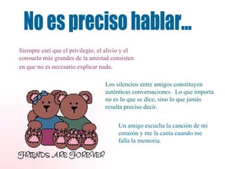 No es preciso hablar... Siempre creí que el privilegio, el alivio y el consuelo más grandes de la amistad consisten en que no es necesario explicar nada . Los silencios entre amigos constituyen auténticas conversaciones.  Lo que importa no es lo que se dice, sino lo que jamás resulta preciso decir. Un amigo escucha la canción de mi corazón y me la canta cuando me falla la memoria. 