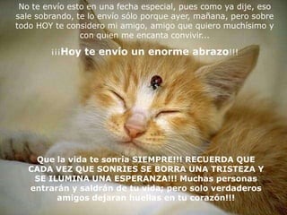 No te envío esto en una fecha especial, pues como ya dije, eso
sale sobrando, te lo envío sólo porque ayer, mañana, pero sobre
todo HOY te considero mi amigo, amigo que quiero muchísimo y
                con quien me encanta convivir...

        ¡¡¡Hoy te envío un enorme abrazo!!!




    Que la vida te sonría SIEMPRE!!! RECUERDA QUE
   CADA VEZ QUE SONRIES SE BORRA UNA TRISTEZA Y
    SE ILUMINA UNA ESPERANZA!!! Muchas personas
   entrarán y saldrán de tu vida; pero solo verdaderos
         amigos dejaran huellas en tu corazón!!!
 