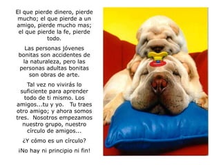El que pierde dinero, pierde
 mucho; el que pierde a un
amigo, pierde mucho mas;
 el que pierde la fe, pierde
            todo.
   Las personas jóvenes
 bonitas son accidentes de
  la naturaleza, pero las
 personas adultas bonitas
    son obras de arte.
     Tal vez no vivirás lo
  suficiente para aprender
    todo de ti mismo. Los
amigos...tu y yo. Tu traes
otro amigo; y ahora somos
tres. Nosotros empezamos
   nuestro grupo, nuestro
     círculo de amigos...
  ¿Y cómo es un círculo?
¡No hay ni principio ni fin!
 