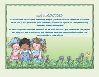 Es uno de los valores más hermosos porque permite tener una relación afectuosa
entre dos o más personas, para quererse, respetarse, ayudarse, comprenderse y
compartir buenos momentos.
La amistad permite que las personas no se sientan solas, que compartan sus juegos,
sus alegrías, sus problemas y sus tristezas para que puedan solucionarlos y se
sientan mejor y más felices
 