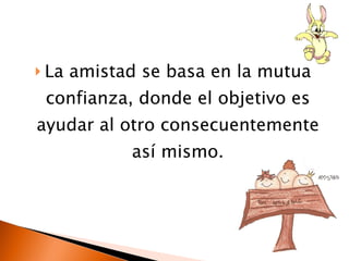 La amistad se basa en la mutua confianza, donde el objetivo es ayudar al otro consecuentemente así mismo.
