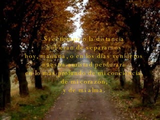 Si el tiempo o la distancia hubieran de separarnos hoy, mañana, o en los días venideros nuestra amistad perdurará en lo más profundo de mi conciencia, de mi corazón, y de mi alma. 