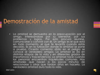 Demostración de la amistadLa amistad se demuestra en la preocupación por el amigo, interesándose por su bienestar, por sus problemas y logros. Por esto procura reunirse, comunicarse o convivir con él. Un amigo es el que está en todo momento, el que te levanta cuando estás decaído. Es en la turbación donde la amistad se pone a prueba. Cicerón comenta: «Sólo en el peligro se conoce al verdadero amigo». La amistad se da en distintas etapas de la vida y en diferentes grados de importancia y trascendencia. La amistad nace cuando las personas encuentran inquietudes comunes. Hay amistades que nacen a los pocos minutos de relacionarse y otras que tardan años en hacerlo. La verdadera amistad dura toda la vida.Izbel Loera