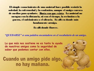 El simple conocimiento de una amistad hace posible resistirla
soledad, la enfermedad y la confusión, aunque el amigo carezca
de medios para ayudarte. Basta con que exista. La amistad no
mengua con la distancia, ni con el tiempo, la reclusión o la
guerra, el sufrimiento o el silencio. Es allí en donde más
hondamente arraiga.
Es allí donde florece.
“QUEDARSE” es una palabra encantadora en el vocabulario de un amigo.
Lo que más nos sostiene no es tanto la ayuda
de nuestros amigos como la seguridad de
saber que podemos contar con ellos.
 