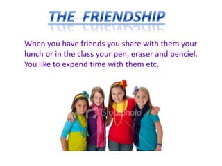 When you have friends you share with them your
lunch or in the class your pen, eraser and penciel.
You like to expend time with them etc.
 