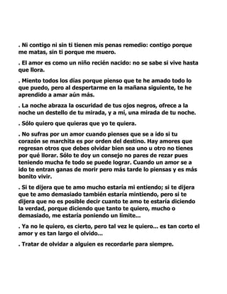 . Ni contigo ni sin ti tienen mis penas remedio: contigo porque
me matas, sin ti porque me muero.
. El amor es como un niño recién nacido: no se sabe si vive hasta
que llora.
. Miento todos los días porque pienso que te he amado todo lo
que puedo, pero al despertarme en la mañana siguiente, te he
aprendido a amar aún más.
. La noche abraza la oscuridad de tus ojos negros, ofrece a la
noche un destello de tu mirada, y a mí, una mirada de tu noche.
. Sólo quiero que quieras que yo te quiera.
. No sufras por un amor cuando pienses que se a ido si tu
corazón se marchita es por orden del destino. Hay amores que
regresan otros que debes olvidar bien sea uno u otro no tienes
por qué llorar. Sólo te doy un consejo no pares de rezar pues
teniendo mucha fe todo se puede lograr. Cuando un amor se a
ido te entran ganas de morir pero más tarde lo piensas y es más
bonito vivir.
. Si te dijera que te amo mucho estaría mi entiendo; si te dijera
que te amo demasiado también estaría mintiendo, pero si te
dijera que no es posible decir cuanto te amo te estaría diciendo
la verdad, porque diciendo que tanto te quiero, mucho o
demasiado, me estaría poniendo un límite...
. Ya no le quiero, es cierto, pero tal vez le quiero... es tan corto el
amor y es tan largo el olvido...
. Tratar de olvidar a alguien es recordarle para siempre.
 