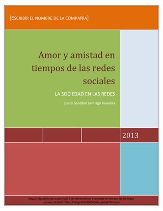 [ESCRIBIR EL NOMBRE DE LA COMPAÑÍA]
2013
Amor y amistad en
tiempos de las redes
sociales
LA SOCIEDAD EN LAS REDES
Zuetci Sandibel Santiago Revuelta
http://vidayestilo.terra.com.mx/14-de-febrero/amor-y-amistad-en-tiempos-de-las-redes-
sociales,35a263f7c0bdc310VgnVCM20000099cceb0aRCRD.html
 