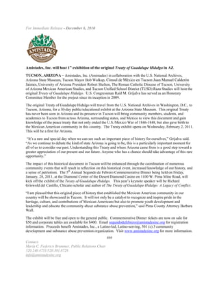 For Immediate Release - December 6, 2010




Amistades, Inc. will host 1st exhibition of the original Treaty of Guadalupe Hidalgo in AZ
TUCSON, ARIZONA – Amistades, Inc. (Amistades) in collaboration with the U.S. National Archives,
Arizona State Museum, Tucson Mayor Bob Walkup, Cónsul de México en Tucson Juan Manuel Calderón
Jaimes, University of Arizona President Robert Shelton, The Roman Catholic Diocese of Tucson, University
of Arizona Mexican American Studies, and Tucson Unified School District (TUSD) Raza Studies will host the
original Treaty of Guadalupe Hidalgo. U.S. Congressman Raúl M. Grijalva has served as an Honorary
Committee Member for the project since its inception in 2009.

The original Treaty of Guadalupe Hidalgo will travel from the U.S. National Archives in Washington, D.C., to
Tucson, Arizona, for a 30-day public/educational exhibit at the Arizona State Museum. This original Treaty
has never been seen in Arizona and its presence in Tucson will bring community members, students, and
academics to Tucson from across Arizona, surrounding states, and Mexico to view this document and gain
knowledge of the peace treaty that not only ended the U.S./Mexico War of 1846-1848, but also gave birth to
the Mexican American community in this country. The Treaty exhibit opens on Wednesday, February 2, 2011.
This will be a first for Arizona.

 “It’s a rare and special day when we can see such an important piece of history for ourselves,” Grijalva said.
“As we continue to debate the kind of state Arizona is going to be, this is a particularly important moment for
all of us to consider our past. Understanding this Treaty and where Arizona came from is a good step toward a
greater appreciation of our present and our future. Anyone who has a chance should take advantage of this rare
opportunity.”

The impact of this historical document in Tucson will be enhanced through the coordination of numerous
community events that will result in reflection on this historical event, increased knowledge of our history, and
a sense of patriotism. The 5th Annual Segundo de Febrero Commemorative Dinner being held on Friday,
January, 28, 2011, at the Diamond Center of the Desert Diamond Casino on 1100 W. Pima Mine Road, will
kick off the exhibit of the Treaty of Guadalupe Hidalgo. This year’s keynote speaker will be Richard
Griswold del Castillo, Chicano scholar and author of The Treaty of Guadalupe Hidalgo: A Legacy of Conflict.

“I am pleased that this original piece of history that established the Mexican American community in our
country will be showcased in Tucson. It will not only be a catalyst to recognize and inspire pride in the
heritage, culture, and contributions of Mexican Americans but also to promote youth development and
leadership and educate the community about substance abuse prevention,” said Pima County Attorney Barbara
Wall.

The exhibit will be free and open to the general public. Commemorative Dinner tickets are now on sale for
$50 and corporate tables are available for $400. Email segundodefebrero@amistadesinc.org for registration
information. Proceeds benefit Amistades, Inc., a Latino-led, Latino-serving, 501 (c) 3 community
development and substance abuse prevention organization. Visit www.amistadesinc.org for more information.
                                                      ###
Contact:
María C. Federico Brummer, Public Relations Chair
520.240.4751/520.301.8728
info@amistadesinc.org
 