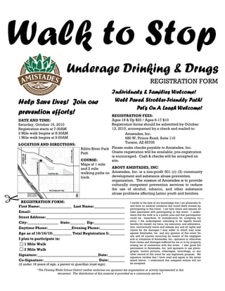 Walk to Stop
                                  Underage Drinking & Drugs
                                                                                                    REGISTRATION FORM
                                                                     Individuals & Families Welcome!
Help Save Lives! Join our                                             Well Paved Stroller-Friendly Path!
                                                                              Pet’s On A Leash Welcome!
prevention efforts!                                             REGISTRATION FEES:
DATE AND TIME:                                                  Ages 18 & Up $20 / Ages 6-17 $10
Saturday, October 16, 2010                                      Registration forms should be submitted by October
Registration starts at 7:30AM                                   13, 2010, accompanied by a check and mailed to:
2 Mile walk begins at 8:30AM                                            Amistades, Inc.
1 Mile walk begins at 9:00AM                                            680 W. Prince Road, Suite 110
                                                                        Tucson, AZ 85705
LOCATION AND DIRECTIONS:
                                             Rillito River Park Please make checks payable to Amistades, Inc.
                                             Path               Onsite registration will be available; pre-registration
                                                                is encouraged. Cash & checks will be accepted on
                                             COURSE:            site.
                                             Maps of 1 mile
                                             and 2 mile         ABOUT AMISTADES, INC:
                                             walking paths on Amistades, Inc. is a non-profit 501 (c) (3) community
                                             back.              development and substance abuse prevention
                                                                organization. The mission of Amistades is to provide
                                                                culturally competent prevention services to reduce
                                                                the use of alcohol, tobacco, and other substance
                                                                abuse problems affecting Latino youth and families.

  REGISTRATION FORM:                                                               I certify to the best of my knowledge that I am physically fit
First Name:                       Last Name:                                       and have no medical condition that could likely worsen by
                                                                                   participating in this event. I am fully aware and assume all
Email:                                                                             risks associated with participating in this event. I under-
                                                                                   stand that the walk is in a public area and that participation
Street Address:                                                                    could be hazardous. In consideration for accepting my
                                                                                   entry, I the undersigned, intending to be legally bound
City:                     State:         Zip:                                      hereby for myself, my heirs, my executors, and administra-
Daytime Phone:                   Evening Phone:                                    tors, contractually waive and release any and all rights and
                                                                                   claims for the damages I may suffer or which may arise
Age as of 10/16/10:              Total Registration $:                             against Amistades, Inc. and any sponsor of this event for
                                                                                   any and all injuries occurring by reason of the negligent
I plan to participate in:                                                          acts or omissions of Amistades, Inc., sponsors or otherwise
                                                                                   from claims and damages suffered by me or to by property
    1 Mile Walk                                                                    arising out of connection with this event. I also grant full
                                                                                   permission to Amistades, Inc. and sponsors to use photo-
    2 Mile Walk                                                                    graphs, motion pictures, videotapes, recordings, or any
Signature:                                     Date:                               other record of this event for any legitimate purpose. My
                                                                                   signature verifies that I have read and agree to the terms
Co-Signature:                                   Date:                              stated above. I understand that unsigned entries will not
(if under 18 years of age, a parent or guardian must sign)                         be accepted.

            “The Flowing Wells School District neither endorses nor sponsors the organization or activity represented in this
                          document. The distribution of this material is provided as a community service.”
 