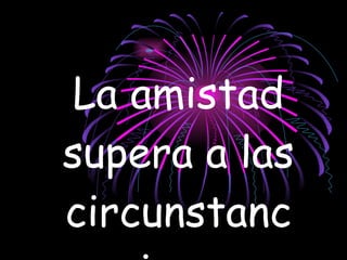 La amistad supera a las circunstancias.   