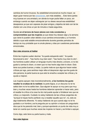 cambios de humor bruscos. Su estabilidad emocional es mucho mayor, se
dejan guiar menos por las emociones, son más estables… Esto tiene partes
muy buenas en una amistad y en dónde la mujer podía fallar un poco, sin
embargo cuando se dejan sobreguiar por su deseo sexual esa estabilidad
desaparece ya que son capaces de pisar amigos y dejarlos de lado con tal de
charlar con una chica un par de minutos o hasta segundos.

Quizás en el terreno de hacer planes son más constantes y
comprometidos que las mujeres ya que éstas hoy desean algo y la semana
que viene lo pueden odiar debido a sus cambios emocionales y un hombre
debido a que está estable emocionalmente durante grandes periodos de
tiempo es muy probable que no anule planes y citas por cuestiones personales
emocionales.

Son más sinceros al hablar

Entre las mujeres suelen decirse: “te queda estupendo esto”, “te queda
fenomenal lo otro” , “has hecho muy bien esto”, “has hecho muy bien lo otro”,
los hombres suelen utilizar un lenguaje mucho más directo y sincero, si no les
gusta tu camisa lo dicen, si creen que no has hecho algo bien lo dicen. Esto
tiene sus partes buenas y malas. La parte mala es que algunos hacen estas
críticas por ego, para sentirse mejor ellos al despreciar algo que les gusta de
otra persona, la parte buena es que esto te enseña a aceptar las críticas y te
ayuda a mejorar.

Las mujeres apoyan más incondicionalmente, a los hombres les gusta
resaltar la crudeza de la realidad, la parte lógica, si un discurso no te ha
salido bien no te ha salido bien. Que alguien te apoye va muy pero que muy
bien y muchas veces hasta los hombres deberían aprender a hacer esto, pero
el resaltar la crítica si la cosa ha ido mal puede ayudar a fortalecer eso que se
critica y a mejorarlo. Cuidado no estoy hablando de las críticas exigentes de:
“aunque lo hayas hecho perfecto voy a resaltar aquello que no”, no, esto es
algo totalmente diferente. Yo estoy hablando de que cuando algo no le ha
gustado a un hombre y se le pregunta por su opinión o incluso sin preguntarlo
dice que le ha parecido mal, bien y porqué aportando un punto de vista muy a
tener en cuenta que muchas veces las mujeres no hacen y se limitan a apoyar.

Como digo, esto tiene su parte buena y mala.

Son más lógicos
 
