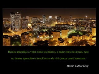 Hemos aprendido a volar como los pájaros, a nadar como los peces, pero  no hemos aprendido el sencillo arte de vivir juntos como hermanos. Martin Luther King 