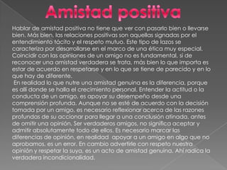 Amistad positivaHablar de amistad positiva no tiene que ver con pasarlo bien o llevarse bien. Más bien, las relaciones positivas son aquellas signadas por el entendimiento tácito y el respeto mutuo. Este tipo de lazos se caracteriza por desarrollarse en el marco de una ética muy especial. Coincidir con las opiniones de un amigo no es fundamental, si de reconocer una amistad verdadera se trata, más bien lo que importa es estar de acuerdo en respetarse y en lo que se tiene de parecido y en lo que hay de diferente. En realidad lo que nutre una amistad genuina es la diferencia, porque es allí donde se halla el crecimiento personal. Entender la actitud o la conducta de un amigo, es apoyar su desempeño desde una comprensión profunda. Aunque no se esté de acuerdo con la decisión tomada por un amigo, es necesario reflexionar acerca de las razones profundas de su accionar para llegar a una conclusión atinada, antes de omitir una opinión. Ser verdaderos amigos, no significa aceptar y admitir absolutamente todo de ellos. Es necesario marcar las diferencias de opinión, en realidad  apoyar a un amigo en algo que no aprobamos, es un error. En cambio advertirle con respeto nuestra opinión y respetar la suya, es un acto de amistad genuina. Ahí radica la verdadera incondicionalidad.
