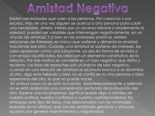 Amistad NegativaExisten necesidades que unen a las personas. Por carencia o por exceso, más de una vez alguien se acerca a otra persona para cubrir una necesidad: dinero, interés por un ascenso laboral o simplemente la soledad, pueden ser variables que intervengan negativamente, en un vínculo de amistad. Y si bien en las amistades positivas, existen relaciones de intereses, el marco que sostiene y alimenta la amistad trasciende ese plan. Cuando una amistad se sostiene de intereses, los celos aparecen como una constante, ya sea en forma de envidia o con enojos injustificados, los celos son un elemento constitutivo de la relación. Por ese motivo se convierte en un lazo negativo que daña y reciente. Las listas de reproches son un indicio de lazo negativo, cuando en una relación de amistad se acumula bronca o se recrimina al otro, algo está fallando o bien no se confía en la otra persona o bien esperamos del otro, lo que no puede hacer . En ambos casos no se está actuando  desinteresadamente y además no se está realizando una comprensión profunda de la situación del otro. Esperar una recompensa, significa querer algo a cambio de nuestra actitud, nuestra confianza o nuestra confidencialidad. Sin embargo este tipo de lazos, más relacionados con las amistades basadas en la utilidad, que con las amistades genuinas y virtuosas, acaban por generar resentimientos y negatividad.