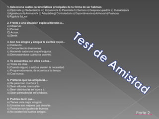 1. Selecciona cuatro características principales de tu forma de ser habitual.a) Optimista g) Sedentario/a m) Impulsivo/a b) Pesimista h) Serio/a n) Despreocupado/a c) Cuidadoso/a i) Agresivo/a ñ) Animado/a d) Adaptable j) Controlado/a o) Espontáneo/a e) Activo/a k) Pasivo/a f) Rígido/a l) Leal 2. Frente a una situación especial tiendes a...a) Observar.b) Pensar.C) Actuar.d) Sentir. 3. Con tus amigos y amigas te sientes mejor...a) Hablando.b) Compartiendo diversiones.c) Haciendo cada uno lo que le gusta.d) Demostrándose cuánto se quieren.4. Te encuentras con ellos o ellas...a) Todos los días.b) Cuando alguno o ambos sienten la necesidad.c) Programadamente, de acuerdo a tu tiempo.d) Casi nunca. 5. Prefieres que tus amigos/as...a) Se parezcan mucho a ti.b) Sean ellos/as mismos/as.c) Sean distintos/as en todo a ti.d) Sean parecidos/as en lo básico. 6. Podrías decir que...a) Tienes un/a mejor amigo/a.b) Unos/as son mejores que otros/asc) Todos/as son iguales de buenos.d) No existen los buenos amigos. Test de AmistadParte 2