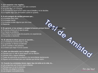 7. Con respecto a los regalos...a) Piensas con preocupación qué vas a comprar.b) Te gusta algo y lo compras.c) Te entretienes observando cada cosa al detalle y no te decides.d) Le regalas algo que demuestre cuánto lo quieres... 8. A un/a amigo/a de verdad piensas que...a) Le puedes decir todo.b) Le puedes mentir.c) Le puedes ocultar alguna que otra cosa.d) Depende. 9. En general, si tus amigos o amigas te buscan porque tienen algún problema, tú...a) Te pones a llorar por lo que le pasa.b) Lo haces tu problema. c) Escuchas y le aconsejas de acuerdo a tu experiencia.d) Le ayudas a resolverlo. 10. Si además te dicen que es un secreto...a) Lo mantienes durante toda tu vida.b) Lo guardas un tiempo prudencial.c) Se lo cuentas a otra persona.d) Le dices que mejor no te lo cuente. 11. Ante una discusión con tu amigo o amiga...a) Piensas que no vale la pena seguir con la relación.b) Olvidas todo y sigues adelantec) Tratas de solucionar el problema y de reconciliarte rápidamente.d) Sigues con la amistad pero aún sientes que tenías razón. 12. Cuando tus amistades tienen algún tipo de éxito en la vida, tú...a) Les preguntas qué hicieron para imitarlas.b) Piensas que no se lo merecían.c) Sientes una alegría inmensa.d) Las elogias incansablemente. Test de AmistadFin de test