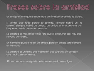 Frases sobre la amistadUn amigo es uno que lo sabe todo de ti y a pesar de ello te quiere.Si sientes que todo perdió su sentido, siempre habrá un ¨te quiero¨, siempre habrá un amigo. Un amigo es una persona con la que se puede pensar en voz alta.La amistad es más difícil y más rara que el amor. Por eso, hay que salvarla como sea.Un hermano puede no ser un amigo, pero un amigo será siempre un hermano.La amistad es un alma que habita en dos cuerpos; un corazón que habita en dos almas.El que busca un amigo sin defectos se queda sin amigos.