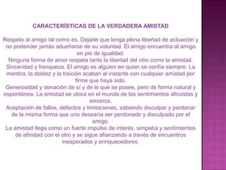 CARACTERÍSTICAS DE LA VERDADERA AMISTAD

Respeto al amigo tal como es. Dejarle que tenga plena libertad de actuación y
 no pretender jamás adueñarse de su voluntad. El amigo encuentra al amigo
                                en pie de igualdad.
  Ninguna forma de amor respeta tanto la libertad del otro como la amistad.
 Sinceridad y franqueza. El amigo es alguien en quien se confía siempre. La
 mentira, la doblez y la traición acaban al instante con cualquier amistad por
                               firme que haya sido.
 Generosidad y donación de sí y de lo que se posee, pero de forma natural y
espontánea. La amistad se ubica en el mundo de los sentimientos altruistas y
                                     sinceros.
 Aceptación de fallos, defectos y limitaciones, sabiendo disculpar y perdonar
   de la misma forma que uno desearía ser perdonado y disculpado por el
                                      amigo.
 La amistad llega como un fuerte impulso de interés, simpatía y sentimientos
     de afinidad con el otro y se sigue afianzando a través de encuentros
                        inesperados y enriquecedores.
 