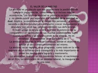 EL VALOR DE LA AMISTAD
 La amistad es un vínculo que nos proporciona la posibilidad de
    compartir experiencias, conocimientos e incluso medios
 económicos. Los lazos de amistad se potencia recíprocamente
 y no puede existir por separado. La realidad de la amistad es
dual. Implica la existencia de al menos dos personas. La amistad
necesita a un interlocutor para compartir, crecer mutuamente y
   descubrir (se) en él sus valores y también sus deficiencias.
    El buen amigo no anula al otro sino que lo potencia, es su
 compañero y un facilitador de sus muchas posibilidades. Sufre
    cuando tu sufres y se alegra cuando tu te alegras. No es
         envidioso, ni prepotente ni se aprovecha de ti
 La amistad se basa en la mutua confianza, donde el objetivo es
          ayudar al otro consecuentemente así mismo.
 La amistad no se impone, ni se programa, como todo en la vida
requiere de un esfuerzo para conseguirlo y lo más importante es
          poner los medios para lograrlo y mantenerlo.
  La amistad se muestra en los momentos felices: el nacimiento
de un hijo, la celebración de un ascenso laboral, la inauguración
                           de una casa.
 