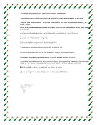Un verdadero amigo es aquel que entra cuando todos los demás se van.


Un amigo es alguien que está contigo porque le necesitas, aunque le encantaría estar en otra parte.

Cuando te duele mirar hacia atrás y te da miedo mirar adelante, mira hacia la izquierda o la derecha y allí
estaré, a tu lado.

Mucha gente entra en y sale de su vida a lo largo de los años. Pero solo los verdaderos amigos dejan huellas
en su corazón.

Un amigo verdadero es alguien que cree en ti aunque tu hayas dejado de creer en ti mismo.


Un abrazo vale mil palabras. Un amigo más.


Cultivar un verdadero amigo requiere dedicación y tiempo.


La amistad es el ingrediente más importante en la receta de la vida.


Una vida sin amigos es como vivir en una isla desierta, sin agua, sin alimentos, sin luz.


Un verdadero amigo es alguien capaz de tocar tu corazón desde el otro lado del mundo.

Un verdadero amigo es alguien que te conoce tal como eres, comprende dónde has estado, te acompaña en
tus logros y tus fracasos, celebra tus alegrías, comparte tu dolor y jamás te juzga por tus errores.

Quién descubra la verdadera amistad, se encuentra con un tesoro.


¿Qué es un amigo? Es un único alma que vive en dos cuerpos. (Aristóteles)
 