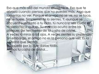Eso que más allá del mundo encuentras. Eso que teabraza cuando piensas que no puedes más. Algo quelamentas no ver. Porque el amigo no se ve, no se toca,no se huele. Simplemente lo sientes. Y, aunque seencuentre sentado a tu lado, tú nunca lo ves como lamateria física que es. Su esencia oculta entre lospliegues del terciopelo de tu cajita de cristal.A veces lo miras a los ojos. A veces sientes su presencia.Sin embargo, el amigo no es la persona que ves. Es lapersona que sientes.Es aquello por lo que darías todo.Menos tu cajita de cristal…
