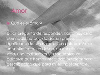 AmorQue es el amor?Difícil pregunta de responder, hasta hoy creoque nadie ha podido dar un precisosignificado de tan enigmática palabra. Amor,un sentimiento, un deseo, un anhelo, unavida, una realidad, en fin son tantas laspalabras que hemos intentado emplear paradescribir algo que para mi es indescriptible.