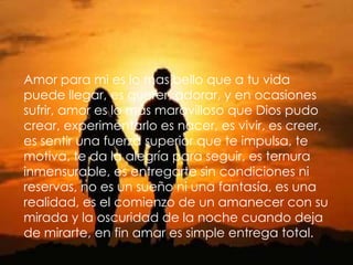 Amor para mi es lo mas bello que a tu vidapuede llegar, es querer, adorar, y en ocasionessufrir, amor es lo más maravilloso que Dios pudocrear, experimentarlo es nacer, es vivir, es creer,es sentir una fuerza superior que te impulsa, temotiva, te da la alegría para seguir, es ternurainmensurable, es entregarte sin condiciones nireservas, no es un sueño ni una fantasía, es unarealidad, es el comienzo de un amanecer con sumirada y la oscuridad de la noche cuando dejade mirarte, en fin amar es simple entrega total.