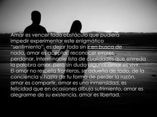 Amar es vencer todo obstáculo que pudieraimpedir experimentar este enigmático“sentimiento”, es dejar todo sin ir en busca denada, amar es aceptar, reconocer errores,perdonar, interminable lista de cualidades que enrredala palabra amor, pero sin duda alguna, amar es vivir.El amor no respeta fronteras, se adueña de todo, de laconciencia y hasta de tu forma de perder la razón,amar es compartir, amar es una inmensidad, esfelicidad que en ocasiones dibuja sufrimiento, amar esalegrarme de su existencia, amar es libertad.