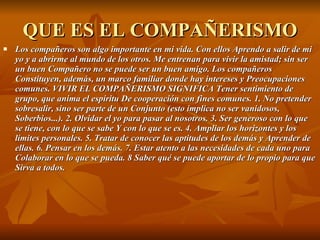 QUE ES EL COMPAÑERISMO Los compañeros son algo importante en mi vida. Con ellos Aprendo a salir de mi yo y a abrirme al mundo de los otros. Me entrenan para vivir la amistad; sin ser un buen Compañero no se puede ser un buen amigo. Los compañeros Constituyen, además, un marco familiar donde hay intereses y Preocupaciones comunes. VIVIR EL COMPAÑERISMO SIGNIFICA Tener sentimiento de grupo, que anima el espíritu De cooperación con fines comunes. 1. No pretender sobresalir, sino ser parte de un Conjunto (esto implica no ser vanidosos, Soberbios...). 2. Olvidar el yo para pasar al nosotros. 3. Ser generoso con lo que se tiene, con lo que se sabe Y con lo que se es. 4. Ampliar los horizontes y los límites personales. 5. Tratar de conocer las aptitudes de los demás y Aprender de ellas. 6. Pensar en los demás. 7. Estar atento a las necesidades de cada uno para Colaborar en lo que se pueda. 8 Saber qué se puede aportar de lo propio para que Sirva a todos. 