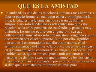 QUE ES LA AMISTAD La amistad, es una de las relaciones humanas más hermosas. Esta se puede formar en cualquier etapa cronológica de la vida; la edad es irrelevante cuando se trata de formar amigos, y no solo la edad no es relevante, sino que esta relación se da entre personas de trasfondos y pasados muy disímiles. Lo mismo ocurre con el género, o sea que cultivamos la amistad no sólo con nuestros congéneres, sino que también con el sexo opuesto. Y no por ello, significa que uno está enamorado de aquella otra persona, en el sentido romántico del amor. Claro que a veces, se da el caso en que uno amigo se enamora de su amiga. O al revés. Pero también se da, que la amistad puede unir con amor a dos personas de distinto sexo, sin que ninguno de los dos sienta una atracción física o romántica por el otro; por esto a veces si dice que la amistad es un "amor" del más puro.  