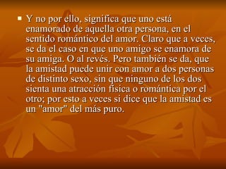 Y no por ello, significa que uno está enamorado de aquella otra persona, en el sentido romántico del amor. Claro que a veces, se da el caso en que uno amigo se enamora de su amiga. O al revés. Pero también se da, que la amistad puede unir con amor a dos personas de distinto sexo, sin que ninguno de los dos sienta una atracción física o romántica por el otro; por esto a veces si dice que la amistad es un "amor" del más puro.  