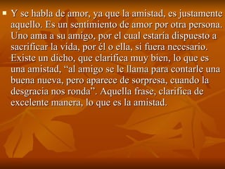 Y se habla de amor, ya que la amistad, es justamente aquello. Es un sentimiento de amor por otra persona. Uno ama a su amigo, por el cual estaría dispuesto a sacrificar la vida, por él o ella, si fuera necesario. Existe un dicho, que clarifica muy bien, lo que es una amistad, “al amigo se le llama para contarle una buena nueva, pero aparece de sorpresa, cuando la desgracia nos ronda”. Aquella frase, clarifica de excelente manera, lo que es la amistad.  