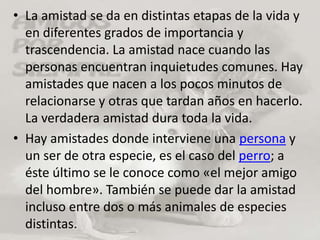 La amistad se da en distintas etapas de la vida y en diferentes grados de importancia y trascendencia. La amistad nace cuando las personas encuentran inquietudes comunes. Hay amistades que nacen a los pocos minutos de relacionarse y otras que tardan años en hacerlo. La verdadera amistad dura toda la vida.Hay amistades donde interviene una persona y un ser de otra especie, es el caso del perro; a éste último se le conoce como «el mejor amigo del hombre». También se puede dar la amistad incluso entre dos o más animales de especies distintas.